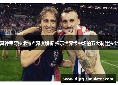 莫德里奇技术特点深度解析 揭示世界级中场的五大制胜法宝
