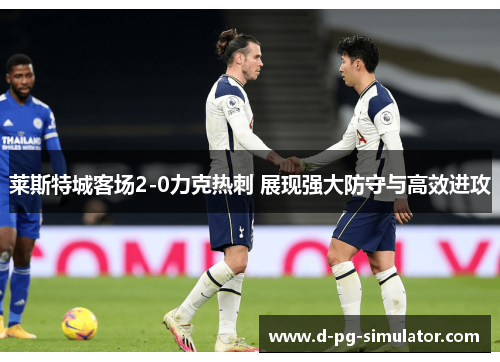 莱斯特城客场2-0力克热刺 展现强大防守与高效进攻 莱斯特城客场2-0力克热刺 展现强大防守与高效进攻