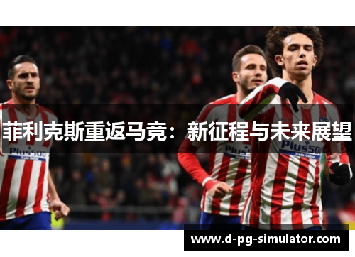 菲利克斯重返马竞:新征程与未来展望 菲利克斯重返马竞:新征程与未来展望