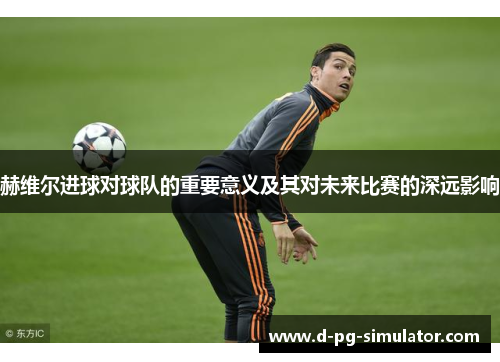 赫维尔进球对球队的重要意义及其对未来比赛的深远影响 赫维尔进球对球队的重要意义及其对未来比赛的深远影响