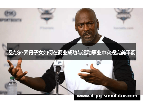 迈克尔·乔丹子女如何在商业成功与运动事业中实现完美平衡