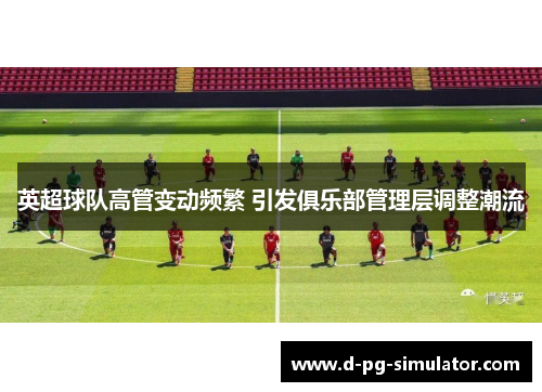 英超球队高管变动频繁 引发俱乐部管理层调整潮流 英超球队高管变动频繁 引发俱乐部管理层调整潮流