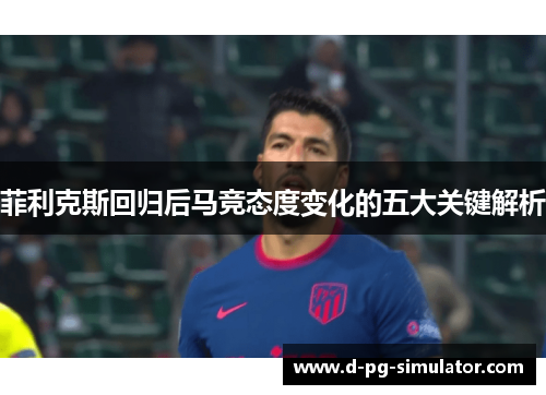 菲利克斯回归后马竞态度变化的五大关键解析 菲利克斯回归后马竞态度变化的五大关键解析