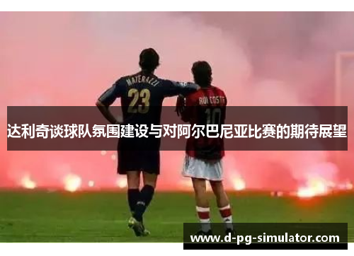 达利奇谈球队氛围建设与对阿尔巴尼亚比赛的期待展望