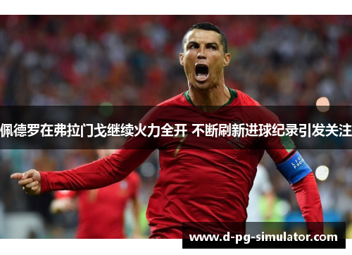 佩德罗在弗拉门戈继续火力全开 不断刷新进球纪录引发关注 佩德罗在弗拉门戈继续火力全开 不断刷新进球纪录引发关注