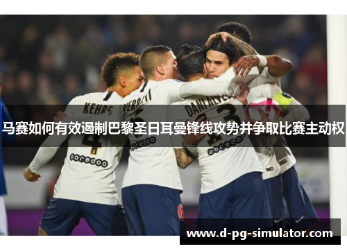 马赛如何有效遏制巴黎圣日耳曼锋线攻势并争取比赛主动权 马赛如何有效遏制巴黎圣日耳曼锋线攻势并争取比赛主动权