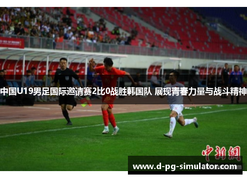 中国U19男足国际邀请赛2比0战胜韩国队 展现青春力量与战斗精神